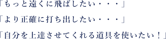 「もっと遠くに飛ばしたい・・・」「より正確に打ち出したい・・・」「自分を上達させてくれる道具を使いたい！」