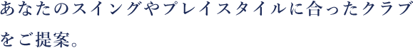 あなたのスイングやプレイスタイルに合ったクラブをご提案。